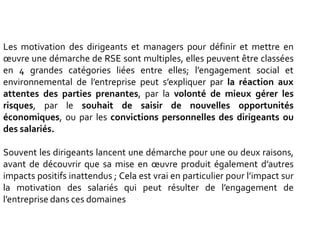 Les motivation des dirigeants et managers pour définir et mettre en
œuvre une démarche de RSE sont multiples, elles peuvent être classées
en 4 grandes catégories liées entre elles; l’engagement social et
environnemental de l’entreprise peut s’expliquer par la réaction aux
attentes des parties prenantes, par la volonté de mieux gérer les
risques, par le souhait de saisir de nouvelles opportunités
économiques, ou par les convictions personnelles des dirigeants ou
des salariés.
Souvent les dirigeants lancent une démarche pour une ou deux raisons,
avant de découvrir que sa mise en œuvre produit également d’autres
impacts positifs inattendus ; Cela est vrai en particulier pour l’impact sur
la motivation des salariés qui peut résulter de l’engagement de
l’entreprise dans ces domaines
 