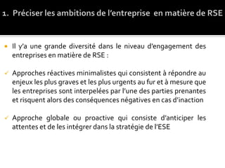  Il y’a une grande diversité dans le niveau d’engagement des
entreprises en matière de RSE :
 Approches réactives minimalistes qui consistent à répondre au
enjeux les plus graves et les plus urgents au fur et à mesure que
les entreprises sont interpelées par l’une des parties prenantes
et risquent alors des conséquences négatives en cas d’inaction
 Approche globale ou proactive qui consiste d’anticiper les
attentes et de les intégrer dans la stratégie de l’ESE
 