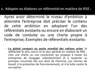 • Apres avoir déterminé le niveau d’ambition à
atteindre l’entreprise doit préciser le contenu
de cette ambition en adoptant l’un des
référentiels existants ou encore en élaborant un
code de conduite ou une charte propre à
l’entreprise; Exemples de référentiels existants:
 Le global compact ou pacte mondial des nations unies: le
référentiel le plus connu et le plus général en matière de RSE ,
c’est une charte ou une convention qui propose à toutes les
entreprises de s’engager volontairement et à respecter 10
principes universels liés aux droit de l’homme, aux normes de
travail, à la protection de l’environnement, et à la lutte contre la
corruption;
 