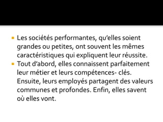  Les sociétés performantes, qu’elles soient
grandes ou petites, ont souvent les mêmes
caractéristiques qui expliquent leur réussite.
 Tout d’abord, elles connaissent parfaitement
leur métier et leurs compétences- clés.
Ensuite, leurs employés partagent des valeurs
communes et profondes. Enfin, elles savent
où elles vont.
 