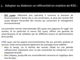  ISO 14000: référentiel plus spécialisé il concerne le domaine de
l’environnement il donne lieu à une certification, la série des normes ISO
14000 désigne l'ensemble des normes qui concernent le management
environnemental.
Les premières normes internationales ISO 14000 sont apparues fin 1996. Ces
normes, et en particulier la norme ISO 14001, offrent une garantie de
reconnaissance et de validation par les différents acteurs et administrations
de la société.
L'ISO 14001 vise les aspects environnementaux liés aux activités, produits et
services. Cette norme présente également les avantages d'une stabilité :
 dans le temps, car la révision des normes s'étale sur une période
suffisamment importante pour ne pas contraindre les entreprises à une
adaptation brutale ;
 dans l'espace, puisqu'elle est universellement reconnue et s'applique dans
tous les pays.
 