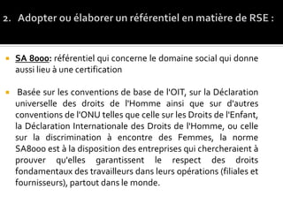  SA 8000: référentiel qui concerne le domaine social qui donne
aussi lieu à une certification
 Basée sur les conventions de base de l'OIT, sur la Déclaration
universelle des droits de l'Homme ainsi que sur d'autres
conventions de l'ONU telles que celle sur les Droits de l'Enfant,
la Déclaration Internationale des Droits de l'Homme, ou celle
sur la discrimination à encontre des Femmes, la norme
SA8000 est à la disposition des entreprises qui chercheraient à
prouver qu'elles garantissent le respect des droits
fondamentaux des travailleurs dans leurs opérations (filiales et
fournisseurs), partout dans le monde.
 