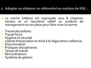  La norme SA8000 est regroupée sous 8 chapitres
sociaux et un neuvième relatif au système de
management mis en place pour faire vivre la norme:
 Travail des enfants
 Travail forcé
 Hygiène et sécurité
 Liberté d'association et droit à la négociation collective
 Discrimination
 Pratiques disciplinaires
 Temps de travail
 Rémunérations
 Système de gestion
 