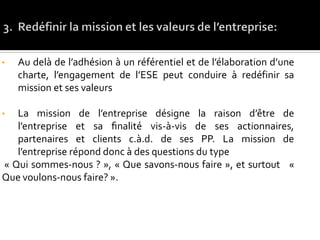 • Au delà de l’adhésion à un référentiel et de l’élaboration d’une
charte, l’engagement de l’ESE peut conduire à redéfinir sa
mission et ses valeurs
• La mission de l’entreprise désigne la raison d’être de
l’entreprise et sa ﬁnalité́ vis-à-vis de ses actionnaires,
partenaires et clients c.à.d. de ses PP. La mission de
l’entreprise répond donc à des questions du type
« Qui sommes-nous ? », « Que savons-nous faire », et surtout «
Que voulons-nous faire? ».
 