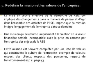 • La mise en œuvre effective de le démarche de RSE, qui
implique des changements dans la manière de penser et d’agir
dans l’ensemble des activités de l’ESE, impose que sa mission
intègre l’engagement de l’entreprise dans ce domaine
• Une mission qui se résume uniquement à la création de la valeur
financière semble incompatible avec la prise en compte par
l’entreprise des enjeux de la RSE
• Cette mission est souvent complétée par une liste de valeurs
qui constituent la culture de l’entreprise exemple de valeurs:
respect des clients, respects des personnes, respect de
l’environnement exp 11 page 53.
 