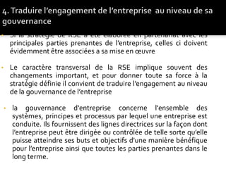• Si la stratégie de RSE a été élaborée en partenariat avec les
principales parties prenantes de l’entreprise, celles ci doivent
évidemment être associées a sa mise en œuvre
• Le caractère transversal de la RSE implique souvent des
changements important, et pour donner toute sa force à la
stratégie définie il convient de traduire l’engagement au niveau
de la gouvernance de l’entreprise
• la gouvernance d'entreprise concerne l'ensemble des
systèmes, principes et processus par lequel une entreprise est
conduite. Ils fournissent des lignes directrices sur la façon dont
l’entreprise peut être dirigée ou contrôlée de telle sorte qu’elle
puisse atteindre ses buts et objectifs d'une manière bénéfique
pour l’entreprise ainsi que toutes les parties prenantes dans le
long terme.
 