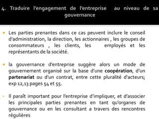  Les parties prenantes dans ce cas peuvent inclure le conseil
d'administration, la direction, les actionnaires , les groupes de
consommateurs , les clients, les employés et les
représentants de la société.
 la gouvernance d’entreprise suggère alors un mode de
gouvernement organisé sur la base d'une coopération, d'un
partenariat ou d'un contrat, entre cette pluralité d'acteurs;
exp 12,13 pages 54 et 55.
• Il paraît important pour l’entreprise d’impliquer, et d’associer
les principales parties prenantes en tant qu’organes de
gouvernance ou en les consultant a travers des rencontres
régulières
 
