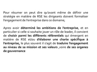 Pour résumer on peut dire qu’avant même de définir une
stratégie en matière de RSE les dirigeants doivent formaliser
l’engagement de l’entreprise dans ce domaine;
Apres avoir déterminé les ambitions de l’entreprise, et en
particulier si celle si souhaite jouer un rôle de leader, il convient
de choisir parmi les différents référentiels qui émergent en
matière de RSE et/ou d’élaborer une charte spécifique à
l’entreprise, le plus souvent il s’agit de traduire l’engagement
au niveau de sa mission et ses valeurs ,voire de ses organes
de gouvernance
 