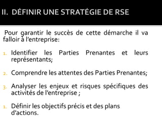 Pour garantir le succès de cette démarche il va
falloir à l’entreprise:
1. Identifier les Parties Prenantes et leurs
représentants;
2. Comprendre les attentes des Parties Prenantes;
3. Analyser les enjeux et risques spécifiques des
activités de l’entreprise ;
1. Définir les objectifs précis et des plans
d’actions.
 