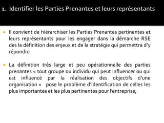 Il convient de hiérarchiser les Parties Prenantes pertinentes et
leurs représentants pour les engager dans la démarche RSE
des la définition des enjeux et de la stratégie qui permettra d’y
répondre
 La définition très large et peu opérationnelle des parties
prenantes « tout groupe ou individu qui peut influencer ou qui
est influencé par la réalisation des objectifs d’une
organisation » pose le problème d’identification de celles les
plus importantes et les plus pertinentes pour l’entreprise;
 