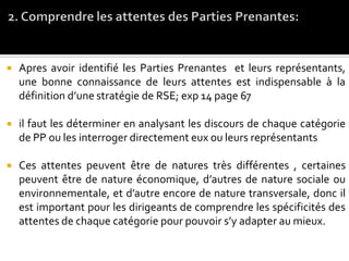  Apres avoir identifié les Parties Prenantes et leurs représentants,
une bonne connaissance de leurs attentes est indispensable à la
définition d’une stratégie de RSE; exp 14 page 67
 il faut les déterminer en analysant les discours de chaque catégorie
de PP ou les interroger directement eux ou leurs représentants
 Ces attentes peuvent être de natures très différentes , certaines
peuvent être de nature économique, d’autres de nature sociale ou
environnementale, et d’autre encore de nature transversale, donc il
est important pour les dirigeants de comprendre les spécificités des
attentes de chaque catégorie pour pouvoir s’y adapter au mieux.
 