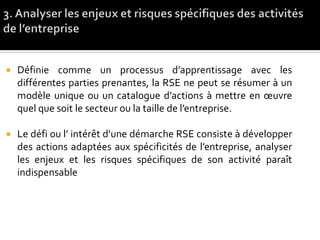 Définie comme un processus d’apprentissage avec les
différentes parties prenantes, la RSE ne peut se résumer à un
modèle unique ou un catalogue d’actions à mettre en œuvre
quel que soit le secteur ou la taille de l’entreprise.
 Le défi ou l’ intérêt d’une démarche RSE consiste à développer
des actions adaptées aux spécificités de l’entreprise, analyser
les enjeux et les risques spécifiques de son activité paraît
indispensable
 