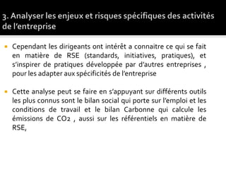  Cependant les dirigeants ont intérêt a connaitre ce qui se fait
en matière de RSE (standards, initiatives, pratiques), et
s’inspirer de pratiques développée par d’autres entreprises ,
pour les adapter aux spécificités de l’entreprise
 Cette analyse peut se faire en s’appuyant sur différents outils
les plus connus sont le bilan social qui porte sur l’emploi et les
conditions de travail et le bilan Carbonne qui calcule les
émissions de CO2 , aussi sur les référentiels en matière de
RSE,
 