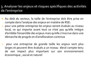  Au delà du secteur, la taille de l’entreprise doit être prise en
compte dans l’analyse des enjeux en matière de RSE:
 pour une petite entreprise les enjeux seront évalués au niveau
local, ce qui importe avant tout ce n’est pas qu’elle intègre
d’emblée l’ensemble des enjeux mais qu’elle s’inscrive dans une
démarche de progrès et d’amélioration continue
 pour une entreprise de grande taille les enjeux sont plus
larges et peuvent être évalués a un niveau élevé compte tenu
de son impact plus important sur son environnement
économique , social et naturel
 