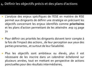  L’analyse des enjeux spécifiques de l’ESE en matière de RSE
permet aux dirigeants de définir une stratégie en précisant les
objectifs concernant les enjeux identifiés comme prioritaires
et les plans d’action permettant de les atteindre .exp 15 page
72
 Pour définir ces priorités les dirigeants doivent tenir compte à
la fois de l’impact des actions , de leur perception aux yeux des
parties prenantes , et surtout de leur faisabilité.
 Plus les objectifs sont ambitieux ou élevés, plus il est
nécessaire de les inscrire dans un calendrier échelonné sur
plusieurs années, tout en mettant en perspective de actions
ponctuelles pour des résultats intermédiaires,
 