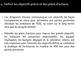  Les dirigeants doivent communiquer ces objectifs de façon
transparente et claire pour permettre aux parties prenantes
d’évaluer les ambitions de l’ESE, sa vision sur le long terme
ainsi que les progrès réalisés.
 Détailler les plans d’actions pour chacun des grands objectifs,
en indiquant les personnes responsables, les équipes
impliquées, les budgets dégagés et le calendrier retenu, est
très important pour l’atteinte des objectifs définis et crédibilise
la stratégie de l’entreprise en matière de RSE aux yeux des
parties prenantes
 