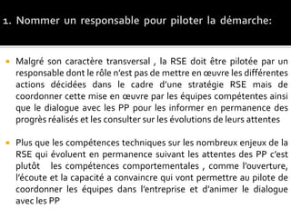  Malgré son caractère transversal , la RSE doit être pilotée par un
responsable dont le rôle n’est pas de mettre en œuvre les différentes
actions décidées dans le cadre d’une stratégie RSE mais de
coordonner cette mise en œuvre par les équipes compétentes ainsi
que le dialogue avec les PP pour les informer en permanence des
progrès réalisés et les consulter sur les évolutions de leurs attentes
 Plus que les compétences techniques sur les nombreux enjeux de la
RSE qui évoluent en permanence suivant les attentes des PP c’est
plutôt les compétences comportementales , comme l’ouverture,
l’écoute et la capacité a convaincre qui vont permettre au pilote de
coordonner les équipes dans l’entreprise et d’animer le dialogue
avec les PP
 