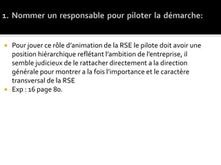  Pour jouer ce rôle d’animation de la RSE le pilote doit avoir une
position hiérarchique reflétant l’ambition de l’entreprise, il
semble judicieux de le rattacher directement a la direction
générale pour montrer a la fois l’importance et le caractère
transversal de la RSE
 Exp : 16 page 80.
 