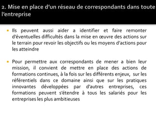  Ils peuvent aussi aider a identifier et faire remonter
d’éventuelles difficultés dans la mise en œuvre des actions sur
le terrain pour revoir les objectifs ou les moyens d’actions pour
les atteindre
 Pour permettre aux correspondants de mener a bien leur
mission, il convient de mettre en place des actions de
formations continues, à la fois sur les différents enjeux, sur les
référentiels dans ce domaine ainsi que sur les pratiques
innovantes développées par d’autres entreprises, ces
formations peuvent s’étendre à tous les salariés pour les
entreprises les plus ambitieuses
 