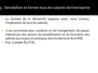  La réussite de la démarche suppose aussi, voire surtout,
l’implication de tous les salariés,
 il est primordial pour conduire un tel changement, de passer
d’abord par des actions de sensibilisation et de formation des
salariés aux enjeux et pratiques dans le domaine de la RSE
 Exp: 17 pages 84 et 85.
 