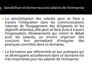  La sensibilisation des salariés peut se faire a
travers l’intégration dans les communications
internes de l’engagement des dirigeants et les
objectifs attendus; elle peut se faire aussi à travers
l’organisation d’évènements qui créent le débat
avec les salariés, ou encore organiser des
concours leur permettant d’imaginer des
pratiques concrètes dans ce domaine;
 La formation aux référentiels et aux pratiques qui
se développent actuellement dans ce domaine est
très importante pour les salariés de l’entreprise
 