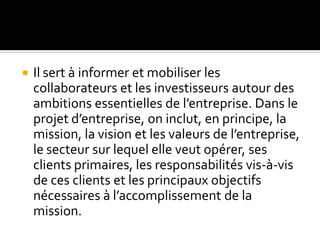  Il sert à informer et mobiliser les
collaborateurs et les investisseurs autour des
ambitions essentielles de l’entreprise. Dans le
projet d’entreprise, on inclut, en principe, la
mission, la vision et les valeurs de l’entreprise,
le secteur sur lequel elle veut opérer, ses
clients primaires, les responsabilités vis-à-vis
de ces clients et les principaux objectifs
nécessaires à l’accomplissement de la
mission.
 