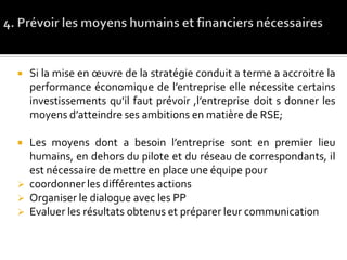  Si la mise en œuvre de la stratégie conduit a terme a accroitre la
performance économique de l’entreprise elle nécessite certains
investissements qu'il faut prévoir ,l’entreprise doit s donner les
moyens d’atteindre ses ambitions en matière de RSE;
 Les moyens dont a besoin l’entreprise sont en premier lieu
humains, en dehors du pilote et du réseau de correspondants, il
est nécessaire de mettre en place une équipe pour
 coordonner les différentes actions
 Organiser le dialogue avec les PP
 Evaluer les résultats obtenus et préparer leur communication
 