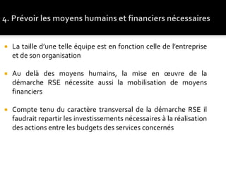  La taille d’une telle équipe est en fonction celle de l’entreprise
et de son organisation
 Au delà des moyens humains, la mise en œuvre de la
démarche RSE nécessite aussi la mobilisation de moyens
financiers
 Compte tenu du caractère transversal de la démarche RSE il
faudrait repartir les investissements nécessaires à la réalisation
des actions entre les budgets des services concernés
 