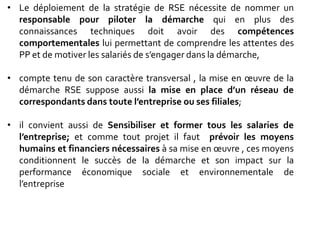 • Le déploiement de la stratégie de RSE nécessite de nommer un
responsable pour piloter la démarche qui en plus des
connaissances techniques doit avoir des compétences
comportementales lui permettant de comprendre les attentes des
PP et de motiver les salariés de s’engager dans la démarche,
• compte tenu de son caractère transversal , la mise en œuvre de la
démarche RSE suppose aussi la mise en place d’un réseau de
correspondants dans toute l’entreprise ou ses filiales;
• il convient aussi de Sensibiliser et former tous les salaries de
l’entreprise; et comme tout projet il faut prévoir les moyens
humains et financiers nécessaires à sa mise en œuvre , ces moyens
conditionnent le succès de la démarche et son impact sur la
performance économique sociale et environnementale de
l’entreprise
 