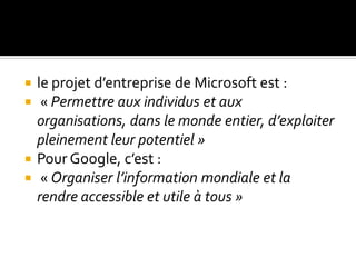  le projet d’entreprise de Microsoft est :
 « Permettre aux individus et aux
organisations, dans le monde entier, d’exploiter
pleinement leur potentiel »
 Pour Google, c’est :
 « Organiser l’information mondiale et la
rendre accessible et utile à tous »
 