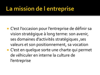  C’est l’occasion pour l’entreprise de définir sa
vision stratégique à long terme: son avenir,
ses domaines d’activités stratégiques ,ses
valeurs et son positionnement, sa vocation
 C’est en quelque sorte une charte qui permet
de véhiculer en interne la culture de
l’entreprise
 