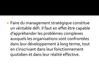  Faire du management stratégique constitue
un véritable défi. Il faut en effet être capable
d’appréhender les problèmes complexes
auxquels les organisations sont confrontées
dans leur développement à long terme, tout
en s’inscrivant dans leur fonctionnement
quotidien et dans leur réalité effective.
 