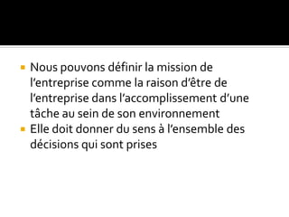  Nous pouvons définir la mission de
l’entreprise comme la raison d’être de
l’entreprise dans l’accomplissement d’une
tâche au sein de son environnement
 Elle doit donner du sens à l’ensemble des
décisions qui sont prises
 