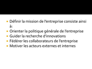  Définir la mission de l’entreprise consiste ainsi
à:
 Orienter la politique générale de l’entreprise
 Guider la recherche d’innovations
 Fédérer les collaborateurs de l’entreprise
 Motiver les acteurs externes et internes
 