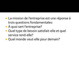  La mission de l’entreprise est une réponse à
trois questions fondamentales:
 À quoi sert l’entreprise?
 Quel type de besoin satisfait-elle et quel
service rend-elle?
 Quel monde veut-elle pour demain?
 
