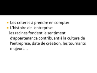  Les critères à prendre en compte:
 L’histoire de l’entreprise:
les racines fondent le sentiment
d’appartenance contribuent à la culture de
l’entreprise, date de création, les tournants
majeurs…
 