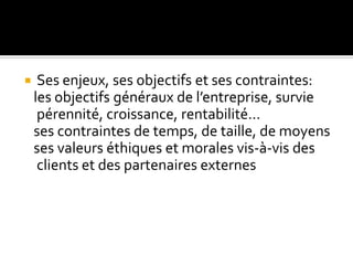  Ses enjeux, ses objectifs et ses contraintes:
les objectifs généraux de l’entreprise, survie
pérennité, croissance, rentabilité…
ses contraintes de temps, de taille, de moyens
ses valeurs éthiques et morales vis-à-vis des
clients et des partenaires externes
 
