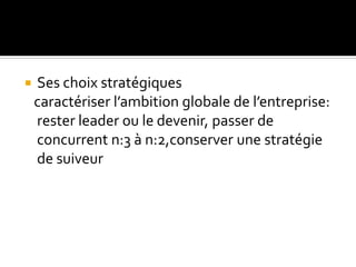  Ses choix stratégiques
caractériser l’ambition globale de l’entreprise:
rester leader ou le devenir, passer de
concurrent n:3 à n:2,conserver une stratégie
de suiveur
 