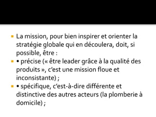 La mission, pour bien inspirer et orienter la
stratégie globale qui en découlera, doit, si
possible, être :
 • précise (« être leader grâce à la qualité des
produits », c’est une mission floue et
inconsistante) ;
 • spécifique, c’est-à-dire différente et
distinctive des autres acteurs (la plomberie à
domicile) ;
 