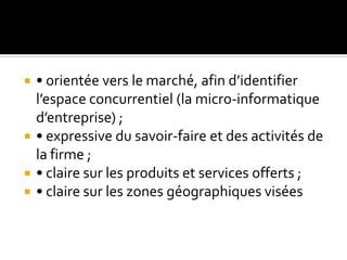  • orientée vers le marché, afin d’identifier
l’espace concurrentiel (la micro-informatique
d’entreprise) ;
 • expressive du savoir-faire et des activités de
la firme ;
 • claire sur les produits et services offerts ;
 • claire sur les zones géographiques visées
 
