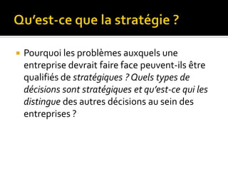  Pourquoi les problèmes auxquels une
entreprise devrait faire face peuvent-ils être
qualifiés de stratégiques ? Quels types de
décisions sont stratégiques et qu’est-ce qui les
distingue des autres décisions au sein des
entreprises ?
 