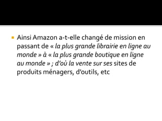  Ainsi Amazon a-t-elle changé de mission en
passant de « la plus grande librairie en ligne au
monde » à « la plus grande boutique en ligne
au monde » ; d’où la vente sur ses sites de
produits ménagers, d’outils, etc
 