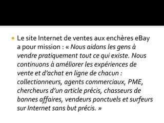  Le site Internet de ventes aux enchères eBay
a pour mission : « Nous aidons les gens à
vendre pratiquement tout ce qui existe. Nous
continuons à améliorer les expériences de
vente et d’achat en ligne de chacun :
collectionneurs, agents commerciaux, PME,
chercheurs d’un article précis, chasseurs de
bonnes affaires, vendeurs ponctuels et surfeurs
sur Internet sans but précis. »
 
