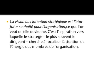 La vision ou l’intention stratégique est l’état
futur souhaité pour l’organisation,ce que l’on
veut qu’elle devienne. C’est l’aspiration vers
laquelle le stratège – le plus souvent le
dirigeant – cherche à focaliser l’attention et
l’énergie des membres de l’organisation.
 