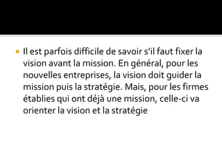  Il est parfois difficile de savoir s’il faut fixer la
vision avant la mission. En général, pour les
nouvelles entreprises, la vision doit guider la
mission puis la stratégie. Mais, pour les firmes
établies qui ont déjà une mission, celle-ci va
orienter la vision et la stratégie
 
