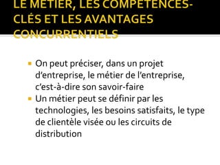  On peut préciser, dans un projet
d’entreprise, le métier de l’entreprise,
c’est-à-dire son savoir-faire
 Un métier peut se définir par les
technologies, les besoins satisfaits, le type
de clientèle visée ou les circuits de
distribution
 