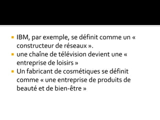  IBM, par exemple, se définit comme un «
constructeur de réseaux ».
 une chaîne de télévision devient une «
entreprise de loisirs »
 Un fabricant de cosmétiques se définit
comme « une entreprise de produits de
beauté et de bien-être »
 