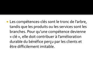 Les compétences-clés sont le tronc de l’arbre,
tandis que les produits ou les services sont les
branches. Pour qu’une compétence devienne
« clé », elle doit contribuer à l’amélioration
durable du bénéfice perçu par les clients et
être difficilement imitable.
 