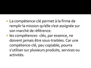  La compétence-clé permet à la firme de
remplir la mission qu’elle s’est assignée sur
son marché de référence.
 les compétences- clés, par essence, ne
doivent jamais être sous-traitées. Car une
compétence-clé, peu copiable, pourra
s’utiliser sur plusieurs produits, services ou
activités.
 