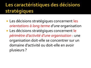  Les décisions stratégiques concernent les
orientations à long terme d’une organisation
 Les décisions stratégiques concernent le
périmètre d’activité d’une organisation : une
organisation doit-elle se concentrer sur un
domaine d’activité ou doit-elle en avoir
plusieurs ?
 
